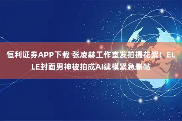 恒利证券APP下载 张凌赫工作室发拍摄花絮！ELLE封面男神被拍成AI建模紧急删帖