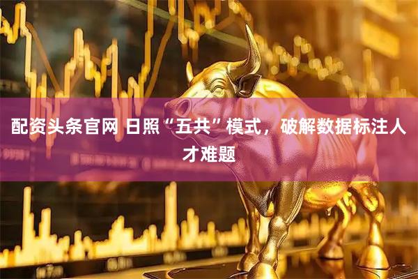 配资头条官网 日照“五共”模式，破解数据标注人才难题
