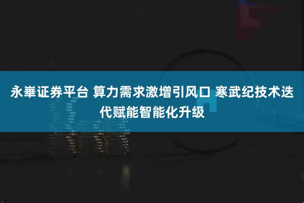 永崋证券平台 算力需求激增引风口 寒武纪技术迭代赋能智能化升级