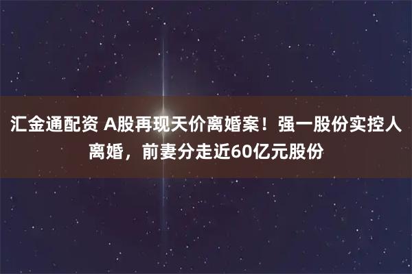 汇金通配资 A股再现天价离婚案！强一股份实控人离婚，前妻分走近60亿元股份