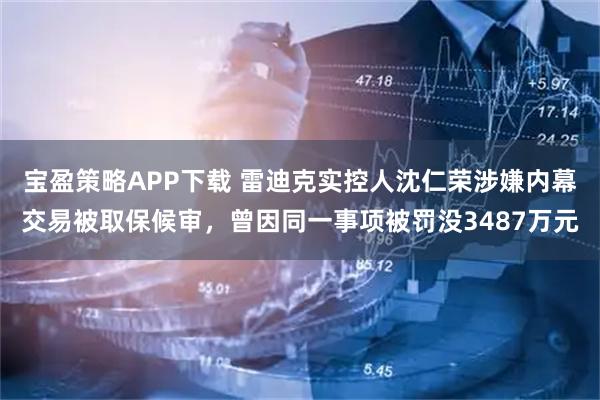 宝盈策略APP下载 雷迪克实控人沈仁荣涉嫌内幕交易被取保候审，曾因同一事项被罚没3487万元