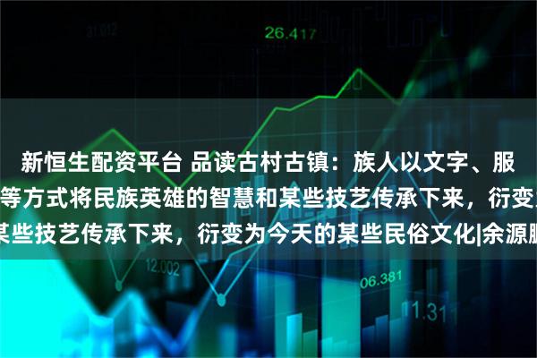 新恒生配资平台 品读古村古镇：族人以文字、服饰、歌舞、节日、习俗等方式将民族英雄的智慧和某些技艺传承下来，衍变为今天的某些民俗文化|余源鹏