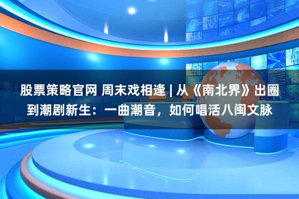 股票策略官网 周末戏相逢 | 从《南北界》出圈到潮剧新生：一曲潮音，如何唱活八闽文脉