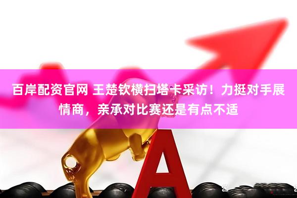 百岸配资官网 王楚钦横扫塔卡采访！力挺对手展情商，亲承对比赛还是有点不适