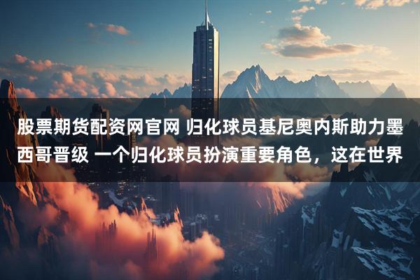 股票期货配资网官网 归化球员基尼奥内斯助力墨西哥晋级 一个归化球员扮演重要角色，这在世界