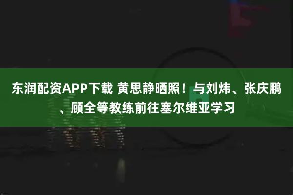 东润配资APP下载 黄思静晒照！与刘炜、张庆鹏、顾全等教练前往塞尔维亚学习